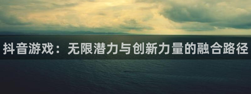 顺盈娱乐登录平台是什么平台呀：抖音游戏：无限潜力与创新力量的融合路径